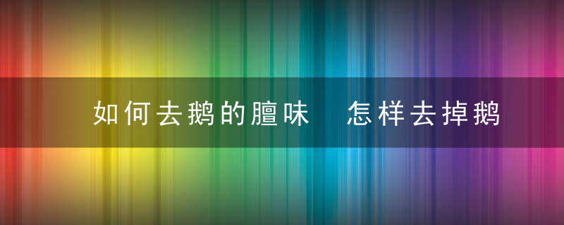 如何去鹅的膻味 怎样去掉鹅肉的膻味